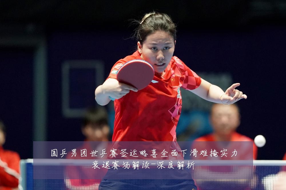 国乒男团世乒赛签运略喜全面下滑难掩实力衰退赛场解读-深度解析