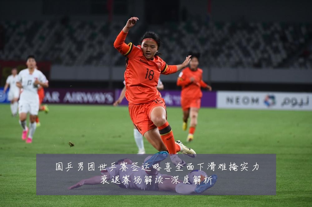 国乒男团世乒赛签运略喜全面下滑难掩实力衰退赛场解读-深度解析