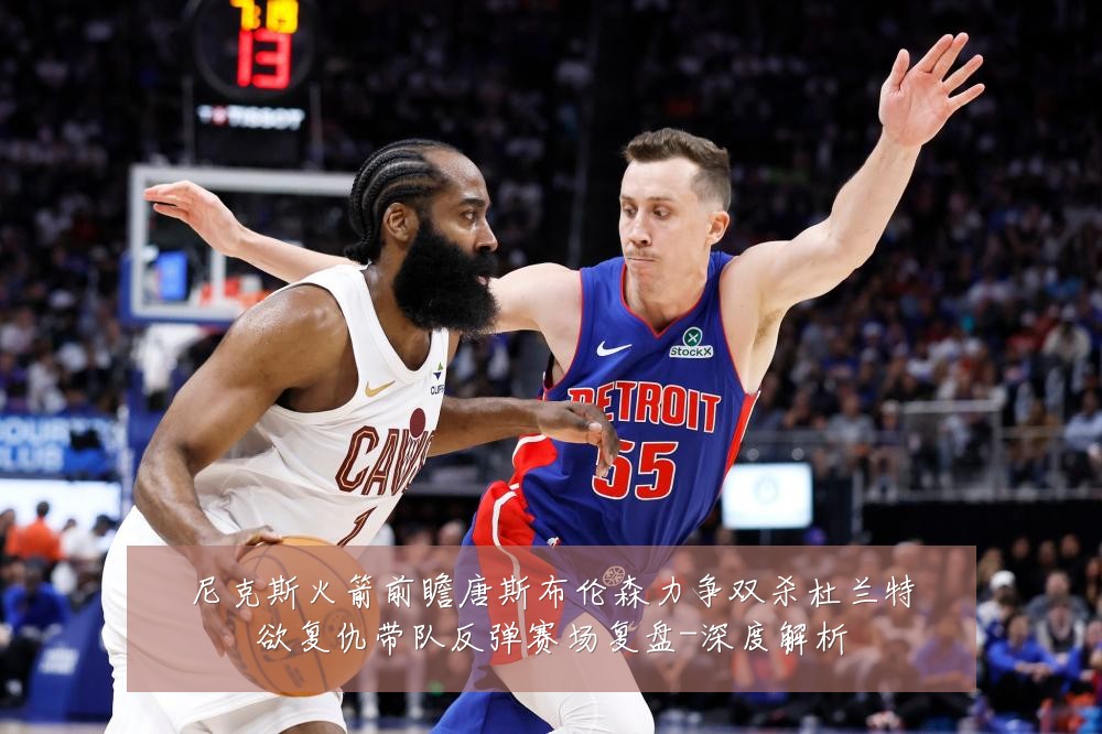 尼克斯火箭前瞻唐斯布伦森力争双杀杜兰特欲复仇带队反弹赛场复盘-深度解析
