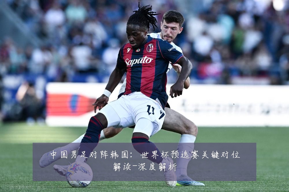 中国男足对阵韩国：世界杯预选赛关键对位解读-深度解析