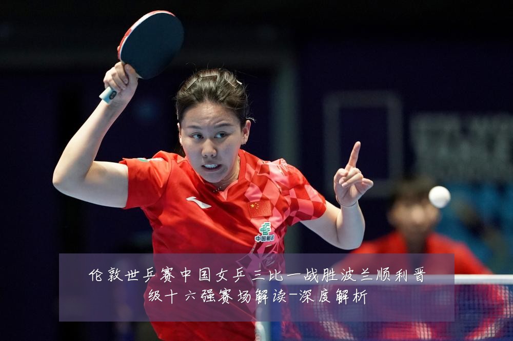伦敦世乒赛中国女乒三比一战胜波兰顺利晋级十六强赛场解读-深度解析